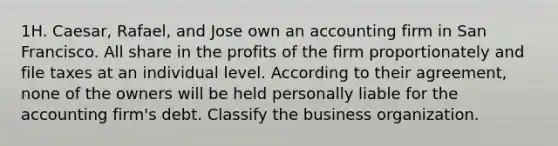 1H. Caesar, Rafael, and Jose own an accounting firm in San Francisco. All share in the profits of the firm proportionately and file taxes at an individual level. According to their agreement, none of the owners will be held personally liable for the accounting firm's debt. Classify the business organization.