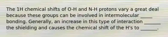 The 1H chemical shifts of O-H and N-H protons vary a great deal because these groups can be involved in intermolecular _____ bonding. Generally, an increase in this type of interaction _______ the shielding and causes the chemical shift of the H's to _______.