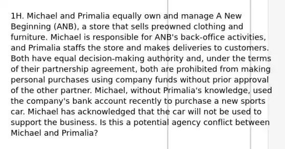 1H. Michael and Primalia equally own and manage A New Beginning (ANB), a store that sells preowned clothing and furniture. Michael is responsible for ANB's back-office activities, and Primalia staffs the store and makes deliveries to customers. Both have equal decision-making authority and, under the terms of their partnership agreement, both are prohibited from making personal purchases using company funds without prior approval of the other partner. Michael, without Primalia's knowledge, used the company's bank account recently to purchase a new sports car. Michael has acknowledged that the car will not be used to support the business. Is this a potential agency conflict between Michael and Primalia?