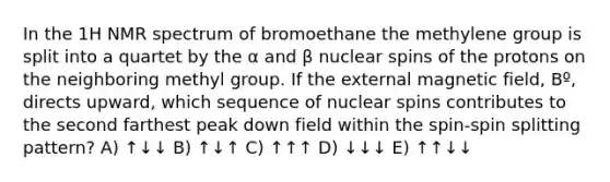 In the 1H NMR spectrum of bromoethane the methylene group is split into a quartet by the α and β nuclear spins of the protons on the neighboring methyl group. If the external magnetic field, Bº, directs upward, which sequence of nuclear spins contributes to the second farthest peak down field within the spin-spin splitting pattern? A) ↑↓↓ B) ↑↓↑ C) ↑↑↑ D) ↓↓↓ E) ↑↑↓↓