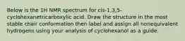 Below is the 1H NMR spectrum for cis-1,3,5-cyclohexanetricarboxylic acid. Draw the structure in the most stable chair conformation then label and assign all nonequivalent hydrogens using your analysis of cyclohexanol as a guide.