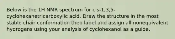 Below is the 1H NMR spectrum for cis-1,3,5-cyclohexanetricarboxylic acid. Draw the structure in the most stable chair conformation then label and assign all nonequivalent hydrogens using your analysis of cyclohexanol as a guide.