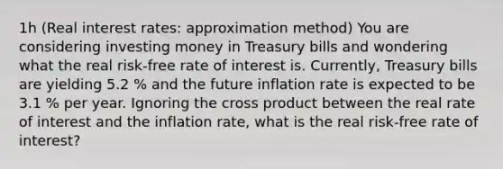 ​1h (Real interest​ rates: approximation method​) You are considering investing money in Treasury bills and wondering what the real​ risk-free rate of interest is.​ Currently, Treasury bills are yielding 5.2 % and the future inflation rate is expected to be 3.1 % per year. Ignoring the cross product between the real rate of interest and the inflation​ rate, what is the real​ risk-free rate of​ interest?