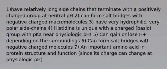 1)have relatively long side chains that terminate with a positively charged group at neutral pH 2) can form salt bridges with negative charged macromolecules 3) have very hydrophilic, very polar side-chains 4) Histidine is unique with a charged (basic) group with pKa near physiologic pH! 5) Can gain or lose H+ depending on the surroundings 6) Can form salt bridges with negative charged molecules 7) An important amino acid in protein structure and function (since its charge can change at physiologic pH)