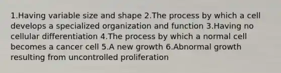 1.Having variable size and shape 2.The process by which a cell develops a specialized organization and function 3.Having no cellular differentiation 4.The process by which a normal cell becomes a cancer cell 5.A new growth 6.Abnormal growth resulting from uncontrolled proliferation