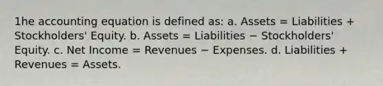 1he accounting equation is defined as: a. Assets = Liabilities + Stockholders' Equity. b. Assets = Liabilities − Stockholders' Equity. c. Net Income = Revenues − Expenses. d. Liabilities + Revenues = Assets.