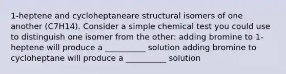 1-heptene and cycloheptaneare structural isomers of one another (C7H14). Consider a simple chemical test you could use to distinguish one isomer from the other: adding bromine to 1-heptene will produce a __________ solution adding bromine to cycloheptane will produce a __________ solution