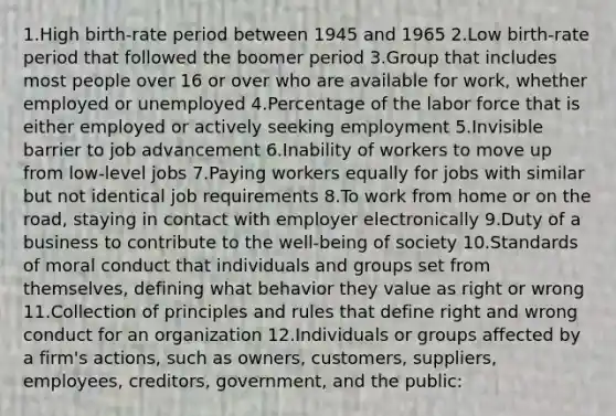 1.High birth-rate period between 1945 and 1965 2.Low birth-rate period that followed the boomer period 3.Group that includes most people over 16 or over who are available for work, whether employed or unemployed 4.Percentage of the labor force that is either employed or actively seeking employment 5.Invisible barrier to job advancement 6.Inability of workers to move up from low-level jobs 7.Paying workers equally for jobs with similar but not identical job requirements 8.To work from home or on the road, staying in contact with employer electronically 9.Duty of a business to contribute to the well-being of society 10.Standards of moral conduct that individuals and groups set from themselves, defining what behavior they value as right or wrong 11.Collection of principles and rules that define right and wrong conduct for an organization 12.Individuals or groups affected by a firm's actions, such as owners, customers, suppliers, employees, creditors, government, and the public: