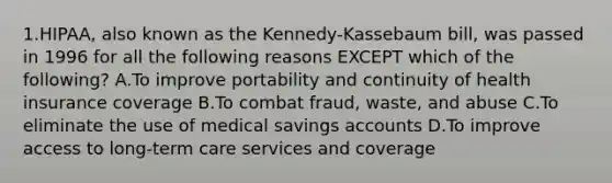 1.HIPAA, also known as the Kennedy-Kassebaum bill, was passed in 1996 for all the following reasons EXCEPT which of the following? A.To improve portability and continuity of health insurance coverage B.To combat fraud, waste, and abuse C.To eliminate the use of medical savings accounts D.To improve access to long-term care services and coverage