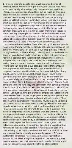1.Hire and promote people with a well-grounded sense of personal ethics •Refrain from promoting individuals who have acted unethically •Try to hire only people with strong ethics •Prospective employees should find out as much as they can about the ethical climate in an organization prior to taking a position 2.Build an organizational culture that places a high value on ethical behavior •Articulate values that place a strong emphasis on ethical behavior •Emphasize the importance of a code of ethics •Implement a system of incentives and rewards that recognize people who engage in ethical behavior and sanction those who do not 3.Put decision-making processes in place that require people to consider the ethical dimension of business decisions •Does the decision fall within the accepted values of standards that typically apply in the organizational environment? •Is there a willingness to see the decision communicated to all stakeholders affected by it? •Would people close to me (family members, friends, colleagues) approve of the decision? •Managers can also use a five-step process to think through ethical problems •Step 1: Identify which stakeholders a decision would affect and in what ways. •Internal stakeholders •External stakeholders •Stakeholder analysis involves moral imagination - standing in the shoes of the stakeholder and asking how a proposed decision might impact that stakeholder •Managers can also use a five-step process to think through ethical problems continued •Step 2: Determine whether a proposed decision would violate the fundamental rights of any stakeholders •Step 3: Establish moral intent - place moral concerns ahead of other concerns in cases where either the fundamental rights of stakeholders or key moral principles have been violated •Step 4: Engage in ethical behavior •Step 5: Audit decisions to make sure they are consistent with ethical principles 4.Institute ethical officers to •Assess the needs and risks that an ethics program must address •Develop and distribute a code of ethics •Conduct training programs for employees •Establish and maintain confidentiality of employees •Comply with government laws and regulations •Monitor and audit ethical conduct •Take action, where appropriate •Periodically reviewing and updating the code of ethics 5.Develop moral courage •Enables managers to walk away from a decision that is profitable but unethical •Gives an employee the strength to say no to a superior who instructs employee to pursue actions that are unethical •Gives employees the integrity to go public to the media and blow the whistle on persistent unethical behavior in a company 6.Make corporate social responsibility a cornerstone enterprise policy •Advocates argue that businesses need to recognize their noblesse oblige and give something back to the societies that have made their success possible. •Power can be used in a positive way to increase social welfare, which is ethical, or used in a manner that is ethically and morally suspect. 7.Pursue sustainable strategies •Core idea is that an organization's actions do not exert a negative impact on the ability of future generations to meet their own economic needs •Actions impart long-run economic and social benefits on stakeholders