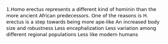 1.Homo erectus represents a different kind of hominin than the more ancient African predecessors. One of the reasons is H. erectus is a step towards being more ape-like An increased body size and robustness Less encephalization Less variation among different regional populations Less like modern humans