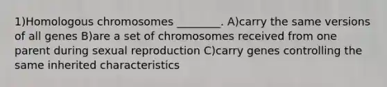 1)Homologous chromosomes ________. A)carry the same versions of all genes B)are a set of chromosomes received from one parent during sexual reproduction C)carry genes controlling the same inherited characteristics