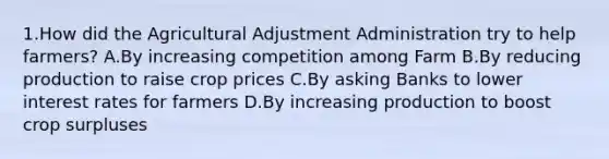 1.How did the Agricultural Adjustment Administration try to help farmers? A.By increasing competition among Farm B.By reducing production to raise crop prices C.By asking Banks to lower <a href='https://www.questionai.com/knowledge/kUDTXKmzs3-interest-rates' class='anchor-knowledge'>interest rates</a> for farmers D.By increasing production to boost crop surpluses