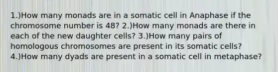 1.)How many monads are in a somatic cell in Anaphase if the chromosome number is 48? 2.)How many monads are there in each of the new daughter cells? 3.)How many pairs of homologous chromosomes are present in its somatic cells? 4.)How many dyads are present in a somatic cell in metaphase?