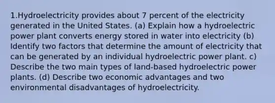 1.Hydroelectricity provides about 7 percent of the electricity generated in the United States. (a) Explain how a hydroelectric power plant converts energy stored in water into electricity (b) Identify two factors that determine the amount of electricity that can be generated by an individual hydroelectric power plant. c) Describe the two main types of land-based hydroelectric power plants. (d) Describe two economic advantages and two environmental disadvantages of hydroelectricity.