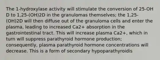 The 1-hydroxylase activity will stimulate the conversion of 25-OH D to 1,25-(OH)2D in the granulomas themselves; the 1,25-(OH)2D will then diffuse out of the granuloma cells and enter the plasma, leading to increased Ca2+ absorption in the gastrointestinal tract. This will increase plasma Ca2+, which in turn will suppress parathyroid hormone production; consequently, plasma parathyroid hormone concentrations will decrease. This is a form of secondary hypoparathyroidis