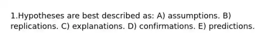 1.Hypotheses are best described as: A) assumptions. B) replications. C) explanations. D) confirmations. E) predictions.