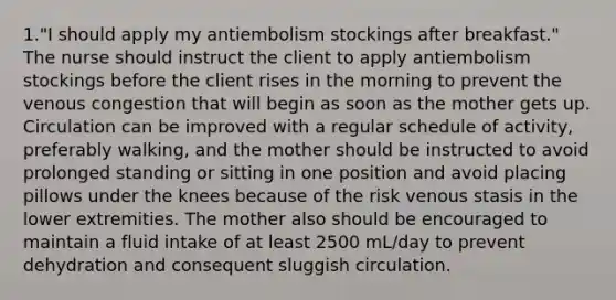 1."I should apply my antiembolism stockings after breakfast." The nurse should instruct the client to apply antiembolism stockings before the client rises in the morning to prevent the venous congestion that will begin as soon as the mother gets up. Circulation can be improved with a regular schedule of activity, preferably walking, and the mother should be instructed to avoid prolonged standing or sitting in one position and avoid placing pillows under the knees because of the risk venous stasis in the lower extremities. The mother also should be encouraged to maintain a fluid intake of at least 2500 mL/day to prevent dehydration and consequent sluggish circulation.