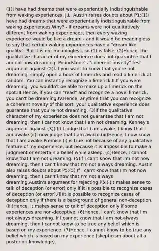 (1)I have had dreams that were experientially indistinguishable from waking experiences. J.L. Austin raises doubts about P1:(1)I have had dreams that were experientially indistinguishable from waking experiences.Why? - If dreams were not qualitatively different from waking experiences, then every waking experience would be like a dream - and it would be meaningless to say that certain waking experiences have a "dream like quality". But it is not meaningless, so (1) is false. (2)Hence, the qualitative character of my experience does not guarantee that I am not now dreaming. Poundstone's "coherent novelty" test argument against (2)I.If you want to know that you're not dreaming, simply open a book of limericks and read a limerick at random. You can instantly recognize a limerick.II.If you were dreaming, you wouldn't be able to make up a limerick on the spot.III.Hence, if you can "read" and recognize a novel limerick, you can't be dreaming.IV.Hence, anytime that you can recognize a coherent novelty of this sort, your qualitative experience does guarantee that you're not dreaming. (3)If the qualitative character of my experience does not guarantee that I am not dreaming, then I cannot know that I am not dreaming. Kenney's argument against (3)(i)If I judge that I am awake, I know that I am awake.(ii)I now judge that I am awake.(iii)Hence, I now know that I am awake.Premise (i) is true not because of any qualitative feature of my experience, but because it is impossible to make a judgment or entertain a belief while asleep. (4)Hence, I cannot know that I am not dreaming. (5)If I can't know that I'm not now dreaming, then I can't know that I'm not always dreaming. Austin also raises doubts about P5:(5) If I can't know that I'm not now dreaming, then I can't know that I'm not always dreaming.Austin's argument for rejecting P5:(i)It makes sense to talk of deception (or error) only if it is possible to recognize cases of deception (or error).(ii)It is possible to recognize cases of deception only if there is a background of general non-deception.(iii)Hence, it makes sense to talk of deception only if some experiences are non-deceptive. (6)Hence, I can't know that I'm not always dreaming. If I cannot know that I am not always dreaming, then I cannot know to be true any belief which is based on my experience. (7)Hence, I cannot know to be true any belief which is based on my experience (skepticism about all a posteriori knowledge).