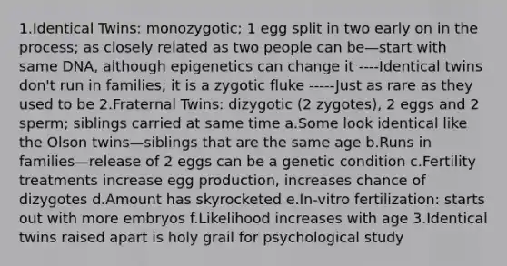 1.Identical Twins: monozygotic; 1 egg split in two early on in the process; as closely related as two people can be—start with same DNA, although epigenetics can change it ----Identical twins don't run in families; it is a zygotic fluke -----Just as rare as they used to be 2.Fraternal Twins: dizygotic (2 zygotes), 2 eggs and 2 sperm; siblings carried at same time a.Some look identical like the Olson twins—siblings that are the same age b.Runs in families—release of 2 eggs can be a genetic condition c.Fertility treatments increase egg production, increases chance of dizygotes d.Amount has skyrocketed e.In-vitro fertilization: starts out with more embryos f.Likelihood increases with age 3.Identical twins raised apart is holy grail for psychological study