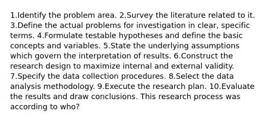 1.Identify the problem area. 2.Survey the literature related to it. 3.Define the actual problems for investigation in clear, specific terms. 4.Formulate testable hypotheses and define the basic concepts and variables. 5.State the underlying assumptions which govern the interpretation of results. 6.Construct the research design to maximize internal and external validity. 7.Specify the data collection procedures. 8.Select the data analysis methodology. 9.Execute the research plan. 10.Evaluate the results and draw conclusions. This research process was according to who?