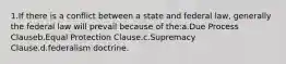 1.If there is a conflict between a state and federal law, generally the federal law will prevail because of the:a.Due Process Clauseb.Equal Protection Clause.c.Supremacy Clause.d.federalism doctrine.