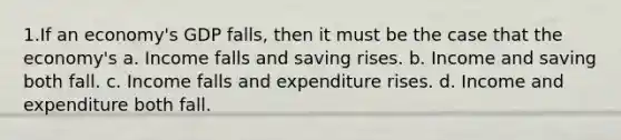 1.If an economy's GDP falls, then it must be the case that the economy's a. Income falls and saving rises. b. Income and saving both fall. c. Income falls and expenditure rises. d. Income and expenditure both fall.