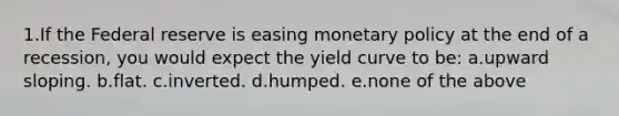 1.If the Federal reserve is easing monetary policy at the end of a recession, you would expect the yield curve to be: a.upward sloping. b.flat. c.inverted. d.humped. e.none of the above