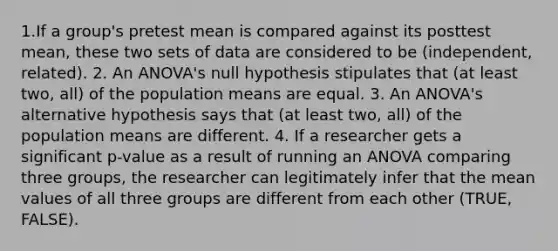 1.If a group's pretest mean is compared against its posttest mean, these two sets of data are considered to be (independent, related). 2. An ANOVA's null hypothesis stipulates that (at least two, all) of the population means are equal. 3. An ANOVA's alternative hypothesis says that (at least two, all) of the population means are different. 4. If a researcher gets a significant p-value as a result of running an ANOVA comparing three groups, the researcher can legitimately infer that the mean values of all three groups are different from each other (TRUE, FALSE).