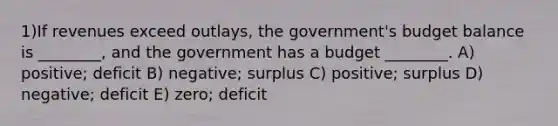 1)If revenues exceed outlays, the government's budget balance is ________, and the government has a budget ________. A) positive; deficit B) negative; surplus C) positive; surplus D) negative; deficit E) zero; deficit