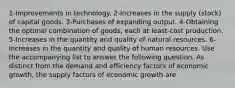 1-Improvements in technology. 2-Increases in the supply (stock) of capital goods. 3-Purchases of expanding output. 4-Obtaining the optimal combination of goods, each at least-cost production. 5-Increases in the quantity and quality of natural resources. 6-Increases in the quantity and quality of human resources. Use the accompanying list to answer the following question. As distinct from the demand and efficiency factors of economic growth, the supply factors of economic growth are