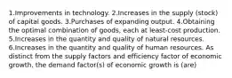 1.Improvements in technology. 2.Increases in the supply (stock) of capital goods. 3.Purchases of expanding output. 4.Obtaining the optimal combination of goods, each at least-cost production. 5.Increases in the quantity and quality of natural resources. 6.Increases in the quantity and quality of human resources. As distinct from the supply factors and efficiency factor of economic growth, the demand factor(s) of economic growth is (are)