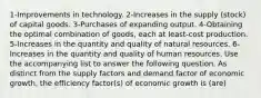 1-Improvements in technology. 2-Increases in the supply (stock) of capital goods. 3-Purchases of expanding output. 4-Obtaining the optimal combination of goods, each at least-cost production. 5-Increases in the quantity and quality of natural resources. 6-Increases in the quantity and quality of human resources. Use the accompanying list to answer the following question. As distinct from the supply factors and demand factor of economic growth, the efficiency factor(s) of economic growth is (are)