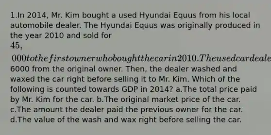 1.In 2014, Mr. Kim bought a used Hyundai Equus from his local automobile dealer. The Hyundai Equus was originally produced in the year 2010 and sold for 45,000 to the first owner who bought the car in 2010. The used car dealer bought the car in 2014 for6000 from the original owner. Then, the dealer washed and waxed the car right before selling it to Mr. Kim. Which of the following is counted towards GDP in 2014? a.The total price paid by Mr. Kim for the car. b.The original market price of the car. c.The amount the dealer paid the previous owner for the car. d.The value of the wash and wax right before selling the car.