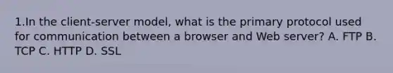 1.In the client-server model, what is the primary protocol used for communication between a browser and Web server? A. FTP B. TCP C. HTTP D. SSL