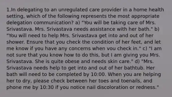 1.In delegating to an unregulated care provider in a home health setting, which of the following represents the most appropriate delegation communication? a) "You will be taking care of Mrs. Srivastava. Mrs. Srivastava needs assistance with her bath." b) "You will need to help Mrs. Srivastava get into and out of her shower. Ensure that you check the condition of her feet, and let me know if you have any concerns when vou check in." c) "I am not sure that you know how to do this, but I am giving you Mrs. Srivastava. She is quite obese and needs skin care." d) "Mrs. Srivastava needs help to get into and out of her bathtub. Her bath will need to be completed by 10:00. When you are helping her to dry, please check between her toes and toenails, and phone me by 10:30 if you notice nail discoloration or redness."