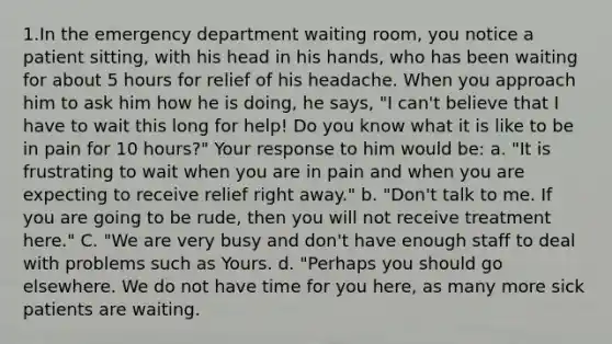 1.In the emergency department waiting room, you notice a patient sitting, with his head in his hands, who has been waiting for about 5 hours for relief of his headache. When you approach him to ask him how he is doing, he says, "I can't believe that I have to wait this long for help! Do you know what it is like to be in pain for 10 hours?" Your response to him would be: a. "It is frustrating to wait when you are in pain and when you are expecting to receive relief right away." b. "Don't talk to me. If you are going to be rude, then you will not receive treatment here." C. "We are very busy and don't have enough staff to deal with problems such as Yours. d. "Perhaps you should go elsewhere. We do not have time for you here, as many more sick patients are waiting.