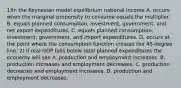 1)In the Keynesian model equilibrium national income A. occurs when the marginal propensity to consume equals the multiplier. B. equals planned​ consumption, investment,​ government, and net export expenditures. C. equals planned​ consumption, investment,​ government, and import expenditures. D. occurs at the point where the consumption function crosses the​ 45-degree line. 2) If real GDP falls below total planned expenditures the economy will see A. production and employment increases. B. production increases and employment decreases. C. production decreases and employment increases. D. production and employment decreases.