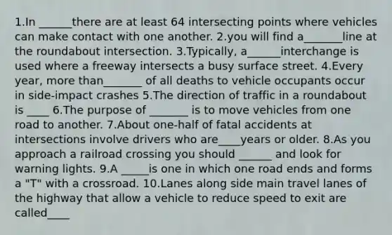 1.In ______there are at least 64 intersecting points where vehicles can make contact with one another. 2.you will find a_______line at the roundabout intersection. 3.Typically, a______interchange is used where a freeway intersects a busy surface street. 4.Every year, more than_______ of all deaths to vehicle occupants occur in side-impact crashes 5.The direction of traffic in a roundabout is ____ 6.The purpose of _______ is to move vehicles from one road to another. 7.About one-half of fatal accidents at intersections involve drivers who are____years or older. 8.As you approach a railroad crossing you should ______ and look for warning lights. 9.A _____is one in which one road ends and forms a "T" with a crossroad. 10.Lanes along side main travel lanes of the highway that allow a vehicle to reduce speed to exit are called____