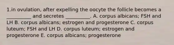 1.in ovulation, after expelling the oocyte the follicle becomes a __________ and secretes __________. A. corpus albicans; FSH and LH B. corpus albicans; estrogen and progesterone C. corpus luteum; FSH and LH D. corpus luteum; estrogen and progesterone E. corpus albicans; progesterone