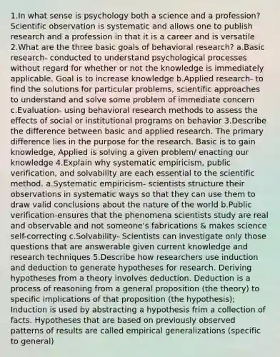 1.In what sense is psychology both a science and a profession? Scientific observation is systematic and allows one to publish research and a profession in that it is a career and is versatile 2.What are the three basic goals of behavioral research? a.Basic research- conducted to understand psychological processes without regard for whether or not the knowledge is immediately applicable. Goal is to increase knowledge b.Applied research- to find the solutions for particular problems, scientific approaches to understand and solve some problem of immediate concern c.Evaluation- using behavioral research methods to assess the effects of social or institutional programs on behavior 3.Describe the difference between basic and applied research. The primary difference lies in the purpose for the research. Basic is to gain knowledge, Applied is solving a given problem/ enacting our knowledge 4.Explain why systematic empiricism, public verification, and solvability are each essential to the scientific method. a.Systematic empiricism- scientists structure their observations in systematic ways so that they can use them to draw valid conclusions about the nature of the world b.Public verification-ensures that the phenomena scientists study are real and observable and not someone's fabrications & makes science self-correcting c.Solvability- Scientists can investigate only those questions that are answerable given current knowledge and research techniques 5.Describe how researchers use induction and deduction to generate hypotheses for research. Deriving hypotheses from a theory involves deduction. Deduction is a process of reasoning from a general proposition (the theory) to specific implications of that proposition (the hypothesis); Induction is used by abstracting a hypothesis frim a collection of facts. Hypotheses that are based on previously observed patterns of results are called empirical generalizations (specific to general)