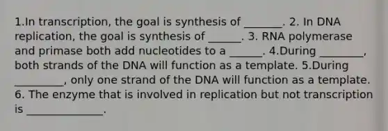 1.In transcription, the goal is synthesis of _______. 2. In <a href='https://www.questionai.com/knowledge/kofV2VQU2J-dna-replication' class='anchor-knowledge'>dna replication</a>, the goal is synthesis of ______. 3. RNA polymerase and primase both add nucleotides to a ______. 4.During ________, both strands of the DNA will function as a template. 5.During _________, only one strand of the DNA will function as a template. 6. The enzyme that is involved in replication but not transcription is ______________.