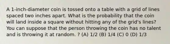 A 1-inch-diameter coin is tossed onto a table with a grid of lines spaced two inches apart. What is the probability that the coin will land inside a square without hitting any of the grid's lines? You can suppose that the person throwing the coin has no talent and is throwing it at random. ? (A) 1/2 (B) 1/4 (C) 0 (D) 1/3