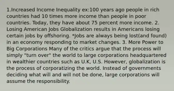 1.Increased Income Inequality ex:100 years ago people in rich countries had 10 times more income than people in poor countries. Today, they have about 75 percent more income. 2. Losing American Jobs Globalization results in Americans losing certain jobs by offshoring. *Jobs are always being lost(and found) in an economy responding to market changes. 3. More Power to Big Corporations Many of the critics argue that the process will simply "turn over" the world to large corporations headquartered in wealthier countries such as U.K, U.S. However, globalization is the process of corporatizing the world. Instead of governments deciding what will and will not be done, large corporations will assume the responsibility.