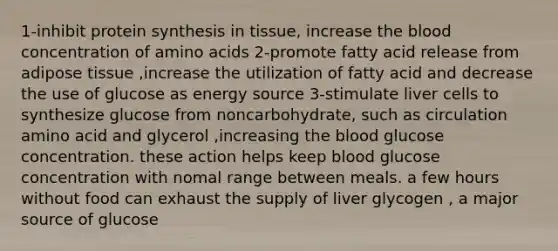 1-inhibit protein synthesis in tissue, increase the blood concentration of amino acids 2-promote fatty acid release from adipose tissue ,increase the utilization of fatty acid and decrease the use of glucose as energy source 3-stimulate liver cells to synthesize glucose from noncarbohydrate, such as circulation amino acid and glycerol ,increasing the blood glucose concentration. these action helps keep blood glucose concentration with nomal range between meals. a few hours without food can exhaust the supply of liver glycogen , a major source of glucose