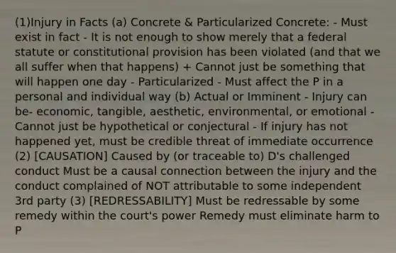 (1)Injury in Facts (a) Concrete & Particularized Concrete: - Must exist in fact - It is not enough to show merely that a federal statute or constitutional provision has been violated (and that we all suffer when that happens) + Cannot just be something that will happen one day - Particularized - Must affect the P in a personal and individual way (b) Actual or Imminent - Injury can be- economic, tangible, aesthetic, environmental, or emotional - Cannot just be hypothetical or conjectural - If injury has not happened yet, must be credible threat of immediate occurrence (2) [CAUSATION] Caused by (or traceable to) D's challenged conduct Must be a causal connection between the injury and the conduct complained of NOT attributable to some independent 3rd party (3) [REDRESSABILITY] Must be redressable by some remedy within the court's power Remedy must eliminate harm to P