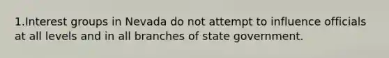 1.Interest groups in Nevada do not attempt to influence officials at all levels and in all branches of state government.