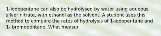 1-Iodopentane can also be hydrolysed by water using aqueous silver nitrate, with ethanol as the solvent. A student uses this method to compare the rates of hydrolysis of 1-iodopentane and 1- bromopentane. What measur