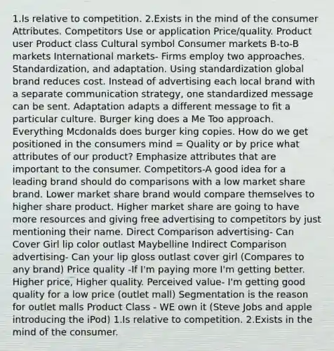 1.Is relative to competition. 2.Exists in the mind of the consumer Attributes. Competitors Use or application Price/quality. Product user Product class Cultural symbol Consumer markets B-to-B markets International markets- Firms employ two approaches. Standardization, and adaptation. Using standardization global brand reduces cost. Instead of advertising each local brand with a separate communication strategy, one standardized message can be sent. Adaptation adapts a different message to fit a particular culture. Burger king does a Me Too approach. Everything Mcdonalds does burger king copies. How do we get positioned in the consumers mind = Quality or by price what attributes of our product? Emphasize attributes that are important to the consumer. Competitors-A good idea for a leading brand should do comparisons with a low market share brand. Lower market share brand would compare themselves to higher share product. Higher market share are going to have more resources and giving free advertising to competitors by just mentioning their name. Direct Comparison advertising- Can Cover Girl lip color outlast Maybelline Indirect Comparison advertising- Can your lip gloss outlast cover girl (Compares to any brand) Price quality -If I'm paying more I'm getting better. Higher price, Higher quality. Perceived value- I'm getting good quality for a low price (outlet mall) Segmentation is the reason for outlet malls Product Class - WE own it (Steve Jobs and apple introducing the iPod) 1.Is relative to competition. 2.Exists in the mind of the consumer.