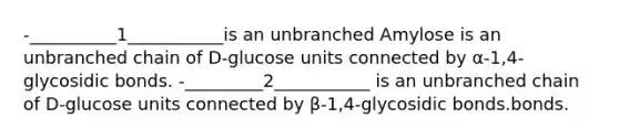 -__________1___________is an unbranched Amylose is an unbranched chain of D-glucose units connected by α-1,4-glycosidic bonds. -_________2___________ is an unbranched chain of D-glucose units connected by β-1,4-glycosidic bonds.bonds.